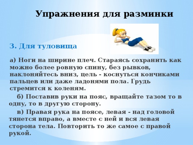 Упражнения для разминки 3. Для туловища   а) Ноги на ширине плеч. Стараясь сохранить как можно более ровную спину, без рывков, наклоняйтесь вниз, цель - коснуться кончиками пальцев или даже ладонями пола. Грудь стремится к коленям.  б) Поставив руки на пояс, вращайте тазом то в одну, то в другую сторону.  в) Правая рука на поясе, левая - над головой тянется вправо, а вместе с ней и вся левая сторона тела. Повторить то же самое с правой рукой. 