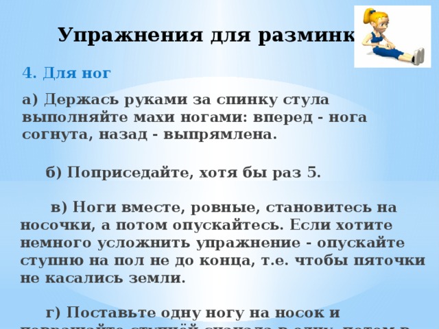 Упражнения для разминки 4. Для ног   а) Держась руками за спинку стула выполняйте махи ногами: вперед - нога согнута, назад - выпрямлена.   б) Поприседайте, хотя бы раз 5.   в) Ноги вместе, ровные, становитесь на носочки, а потом опускайтесь. Если хотите немного усложнить упражнение - опускайте ступню на пол не до конца, т.е. чтобы пяточки не касались земли.   г) Поставьте одну ногу на носок и повращайте ступнёй сначала в одну, потом в другую сторону. Повторите с другой ногой.      