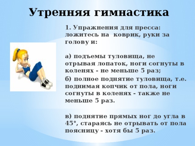 Утренняя гимнастика   1. Упражнения для пресса: ложитесь на коврик, руки за голову и:   а) подъемы туловища, не отрывая лопаток, ноги согнуты в коленях - не меньше 5 раз; б) полное поднятие туловища, т.е. поднимая копчик от пола, ноги согнуты в коленях - также не меньше 5 раз.  в) поднятие прямых ног до угла в 45°, стараясь не отрывать от пола поясницу - хотя бы 5 раз.   