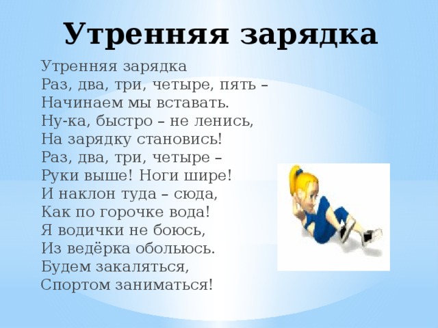Утренняя зарядка Утренняя зарядка  Раз, два, три, четыре, пять –  Начинаем мы вставать.  Ну-ка, быстро – не ленись,  На зарядку становись!  Раз, два, три, четыре –  Руки выше! Ноги шире!  И наклон туда – сюда,  Как по горочке вода!  Я водички не боюсь,  Из ведёрка обольюсь.  Будем закаляться,  Спортом заниматься!   