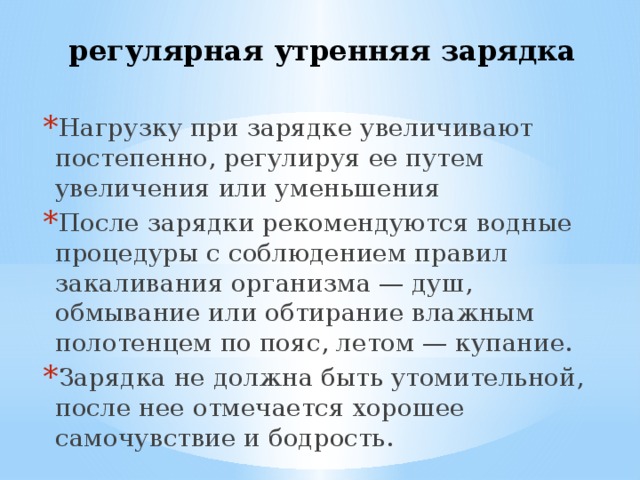регулярная утренняя зарядка Нагрузку при зарядке увеличивают постепенно, регулируя ее путем увеличения или уменьшения После зарядки рекомендуются водные процедуры с соблюдением правил закаливания организма — душ, обмывание или обтирание влажным полотенцем по пояс, летом — купание. Зарядка не должна быть утомительной, после нее отмечается хорошее самочувствие и бодрость. 