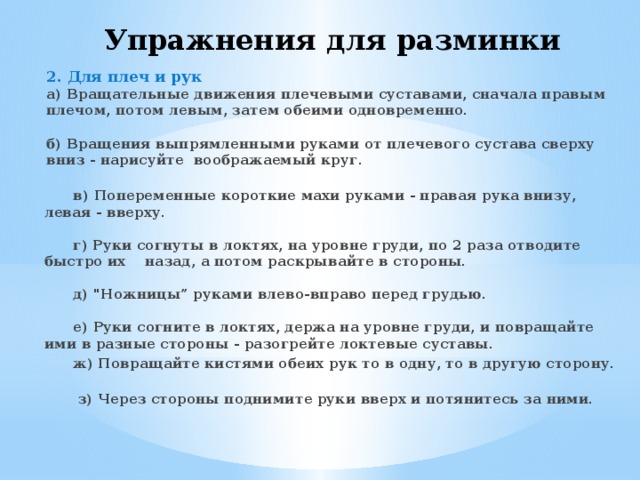 Упражнения для разминки 2. Для плеч и рук  а) Вращательные движения плечевыми суставами, сначала правым плечом, потом левым, затем обеими одновременно.   б) Вращения выпрямленными руками от плечевого сустава сверху вниз - нарисуйте воображаемый круг.   в) Попеременные короткие махи руками - правая рука внизу, левая - вверху.   г) Руки согнуты в локтях, на уровне груди, по 2 раза отводите быстро их назад, а потом раскрывайте в стороны.   д) 