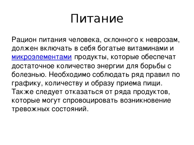 Питание Рацион питания человека, склонного к неврозам, должен включать в себя богатые витаминами и  микроэлементами  продукты, которые обеспечат достаточное количество энергии для борьбы с болезнью. Необходимо соблюдать ряд правил по графику, количеству и образу приема пищи. Также следует отказаться от ряда продуктов, которые могут спровоцировать возникновение тревожных состояний.    