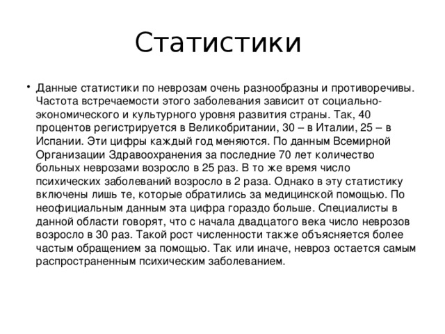 Статистики Данные статистики по неврозам очень разнообразны и противоречивы. Частота встречаемости этого заболевания зависит от социально-экономического и культурного уровня развития страны. Так, 40 процентов регистрируется в Великобритании, 30 – в Италии, 25 – в Испании. Эти цифры каждый год меняются. По данным Всемирной Организации Здравоохранения за последние 70 лет количество больных неврозами возросло в 25 раз. В то же время число психических заболеваний возросло в 2 раза. Однако в эту статистику включены лишь те, которые обратились за медицинской помощью. По неофициальным данным эта цифра гораздо больше. Специалисты в данной области говорят, что с начала двадцатого века число неврозов возросло в 30 раз. Такой рост численности также объясняется более частым обращением за помощью. Так или иначе, невроз остается самым распространенным психическим заболеванием.    