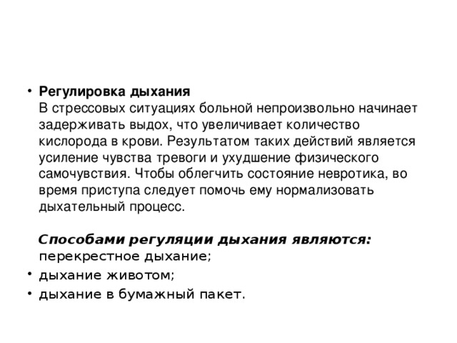 Регулировка дыхания  В стрессовых ситуациях больной непроизвольно начинает задерживать выдох, что увеличивает количество кислорода в крови. Результатом таких действий является усиление чувства тревоги и ухудшение физического самочувствия. Чтобы облегчить состояние невротика, во время приступа следует помочь ему нормализовать дыхательный процесс.     Способами регуляции дыхания являются:  перекрестное дыхание; дыхание животом; дыхание в бумажный пакет. 