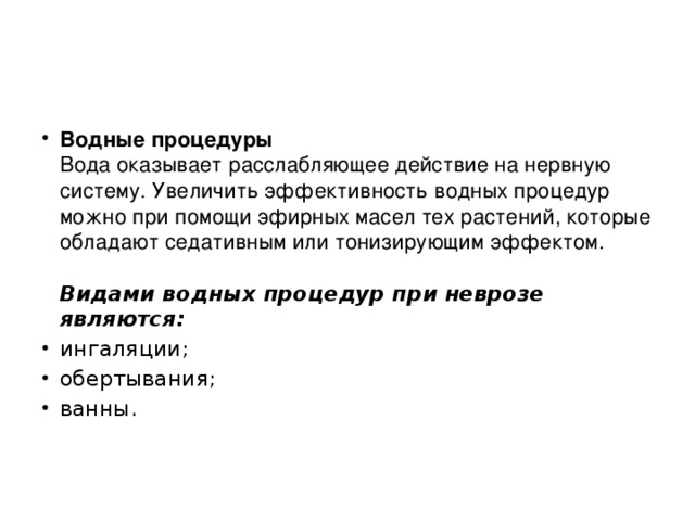 Водные процедуры  Вода оказывает расслабляющее действие на нервную систему. Увеличить эффективность водных процедур можно при помощи эфирных масел тех растений, которые обладают седативным или тонизирующим эффектом.     Видами водных процедур при неврозе являются: ингаляции; обертывания; ванны.   