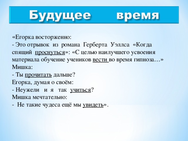 « Егорка восторженно: - Это отрывок из романа Герберта Уэллса « Когда спящий проснуться » : « С целью наилучшего усвоения материала обучение учеников вести во время гипноза …» Мишка: - Ты прочитать дальше? Егорка, думая о своём: - Неужели и я так учиться ? Мишка мечтательно: - Не такие чудеса ещё мы увидеть » .  