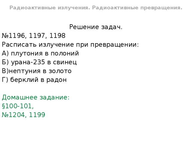 Радиоактивные излучения. Радиоактивные превращения. Решение задач. № 1196, 1197, 1198 Расписать излучение при превращении: А) плутония в полоний Б) урана-235 в свинец В)нептуния в золото Г) берклий в радон Домашнее задание: §100-101, № 1204, 1199 
