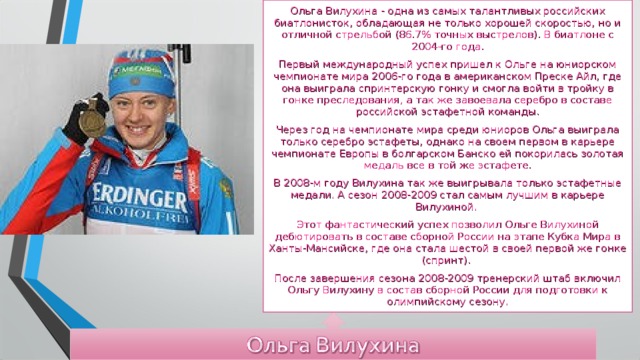 Ольга Вилухина - одна из самых талантливых российских биатлонисток, обладающая не только хорошей скоростью, но и отличной стрельбой (86.7% точных выстрелов). В биатлоне с 2004-го года. Первый международный успех пришел к Ольге на юниорском чемпионате мира 2006-го года в американском Преске Айл, где она выиграла спринтерскую гонку и смогла войти в тройку в гонке преследования, а так же завоевала серебро в составе российской эстафетной команды. Через год на чемпионате мира среди юниоров Ольга выиграла только серебро эстафеты, однако на своем первом в карьере чемпионате Европы в болгарском Банско ей покорилась золотая медаль все в той же эстафете. В 2008-м году Вилухина так же выигрывала только эстафетные медали. А сезон 2008-2009 стал самым лучшим в карьере Вилухиной. Этот фантастический успех позволил Ольге Вилухиной дебютировать в составе сборной России на этапе Кубка Мира в Ханты-Мансийске, где она стала шестой в своей первой же гонке (спринт). После завершения сезона 2008-2009 тренерский штаб включил Ольгу Вилухину в состав сборной России для подготовки к олимпийскому сезону. 