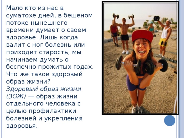 Мало кто из нас в суматохе дней, в бешеном потоке нынешнего времени думает о своем здоровье. Лишь когда валит с ног болезнь или приходит старость, мы начинаем думать о беспечно прожитых годах. Что же такое здоровый образ жизни? Здоровый образ жизни (ЗОЖ) — образ жизни отдельного человека с целью профилактики болезней и укрепления здоровья. 