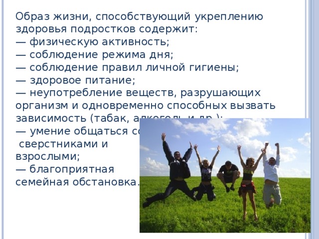Образ жизни, способствующий укреплению здоровья подростков содержит: — физическую активность; — соблюдение режима дня; — соблюдение правил личной гигиены; — здоровое питание; — неупотребление веществ, разрушающих организм и одновременно способных вызвать зависимость (табак, алкоголь и др.); — умение общаться со  сверстниками и взрослыми; — благоприятная семейная обстановка. 