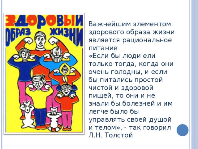 Важнейшим элементом здорового образа жизни является рациональное питание  «Если бы люди ели только тогда, когда они очень голодны, и если бы питались простой чистой и здоровой пищей, то они и не знали бы болезней и им легче было бы управлять своей душой и телом», - так говорил Л.Н. Толстой 