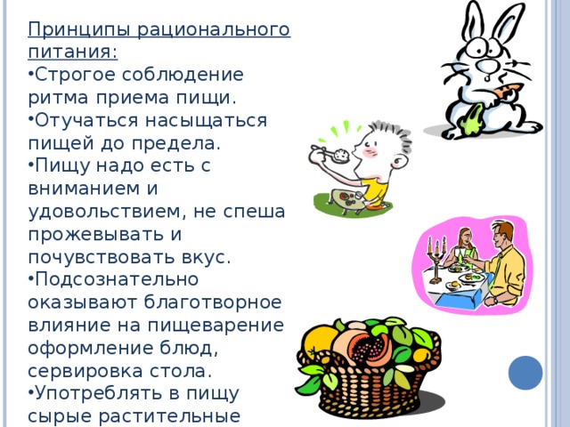 Принципы рационального питания: Строгое соблюдение ритма приема пищи. Отучаться насыщаться пищей до предела. Пищу надо есть с вниманием и удовольствием, не спеша прожевывать и почувствовать вкус. Подсознательно оказывают благотворное влияние на пищеварение оформление блюд, сервировка стола. Употреблять в пищу сырые растительные продукты. 