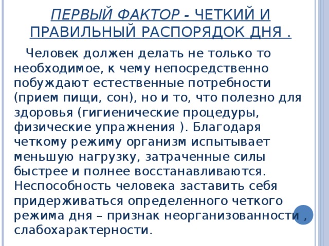 ПЕРВЫЙ ФАКТОР - ЧЕТКИЙ И ПРАВИЛЬНЫЙ РАСПОРЯДОК ДНЯ .   Человек должен делать не только то необходимое, к чему непосредственно побуждают естественные потребности (прием пищи, сон), но и то, что полезно для здоровья (гигиенические процедуры, физические упражнения ). Благодаря четкому режиму организм испытывает меньшую нагрузку, затраченные силы быстрее и полнее восстанавливаются. Неспособность человека заставить себя придерживаться определенного четкого режима дня – признак неорганизованности , слабохарактерности. 