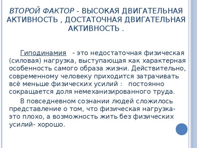 ВТОРОЙ ФАКТОР - ВЫСОКАЯ ДВИГАТЕЛЬНАЯ АКТИВНОСТЬ , ДОСТАТОЧНАЯ ДВИГАТЕЛЬНАЯ АКТИВНОСТЬ .   Гиподинамия  - это недостаточная физическая (силовая) нагрузка, выступающая как характерная особенность самого образа жизни. Действительно, современному человеку приходится затрачивать всё меньше физических усилий : постоянно сокращается доля немеханизированного труда. В повседневном сознании людей сложилось представление о том, что физическая нагрузка- это плохо, а возможность жить без физических усилий- хорошо. 