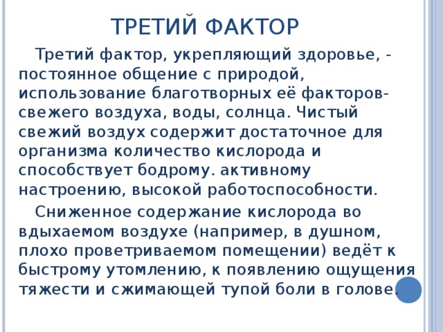 ТРЕТИЙ ФАКТОР Третий фактор, укрепляющий здоровье, - постоянное общение с природой, использование благотворных её факторов- свежего воздуха, воды, солнца. Чистый свежий воздух содержит достаточное для организма количество кислорода и способствует бодрому. активному настроению, высокой работоспособности. Сниженное содержание кислорода во вдыхаемом воздухе (например, в душном, плохо проветриваемом помещении) ведёт к быстрому утомлению, к появлению ощущения тяжести и сжимающей тупой боли в голове. 
