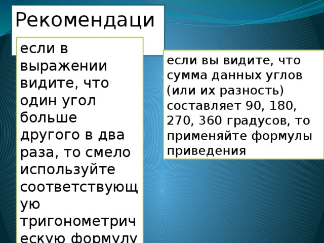 Рекомендации: если в выражении видите, что один угол больше другого в два раза, то смело используйте соответствующую тригонометрическую формулу двойного аргумента если вы видите, что сумма данных углов (или их разность) составляет 90, 180, 270, 360 градусов, то применяйте формулы приведения 