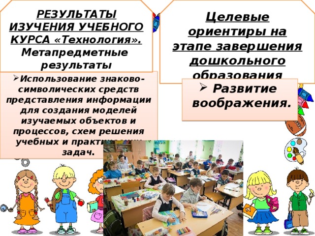РЕЗУЛЬТАТЫ ИЗУЧЕНИЯ УЧЕБНОГО КУРСА «Технология». Метапредметные результаты Целевые ориентиры на этапе завершения дошкольного образования Использование знаково-символических средств представления информации для создания моделей изучаемых объектов и процессов, схем решения учебных и практических задач.  Развитие   воображения.   