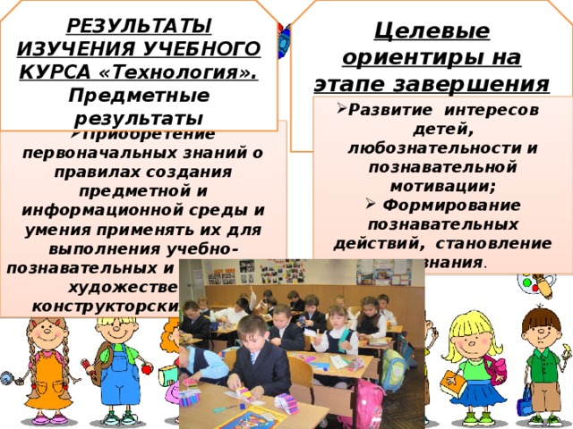 РЕЗУЛЬТАТЫ ИЗУЧЕНИЯ УЧЕБНОГО КУРСА «Технология». Предметные результаты Целевые ориентиры на этапе завершения дошкольного образования Развитие  интересов   детей, любознательности и познавательной мотивации;  Формирование познавательных действий,  становление  сознания . Приобретение первоначальных знаний о правилах создания предметной и информационной среды и умения применять их для выполнения учебно-познавательных и проектных художественно- конструкторских задач . 