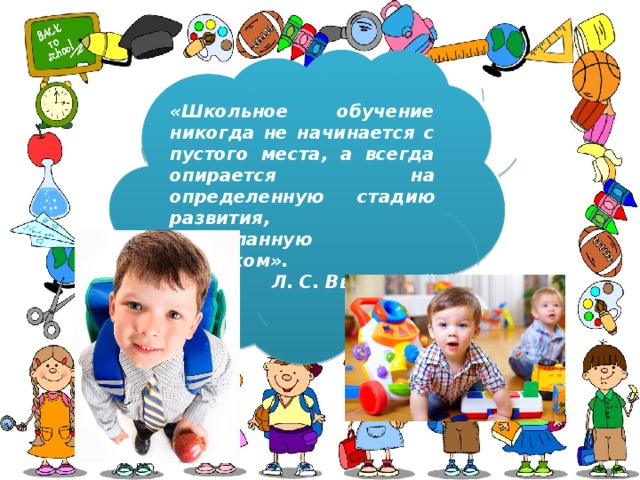 «Школьное обучение никогда не начинается с пустого места, а всегда опирается на определенную стадию развития, проделанную ребенком». Л. С. Выготский 