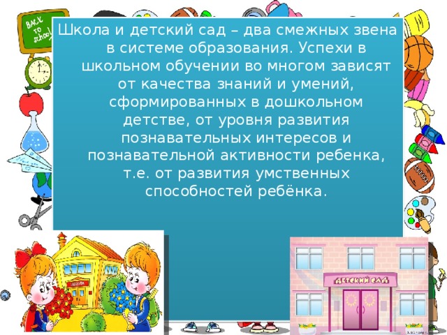 Школа и детский сад – два смежных звена в системе образования. Успехи в школьном обучении во многом зависят от качества знаний и умений, сформированных в дошкольном детстве, от уровня развития познавательных интересов и познавательной активности ребенка, т.е. от развития умственных способностей ребёнка. 