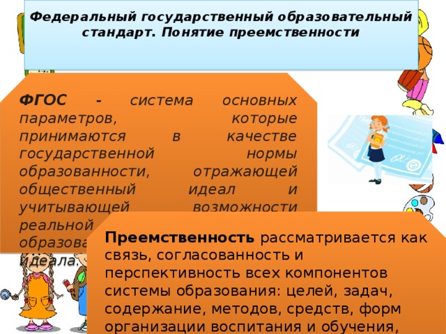 Федеральный государственный образовательный стандарт. Понятие преемственности   ФГОС - система основных параметров, которые принимаются в качестве государственной нормы образованности, отражающей общественный идеал и учитывающей возможности реальной личности и системы образования по достижению этого идеала. Преемственность рассматривается как связь, согласованность и перспективность всех компонентов системы образования: целей, задач, содержание, методов, средств, форм организации воспитания и обучения, обеспечивающих эффективное поступательное развитие ребенка. 