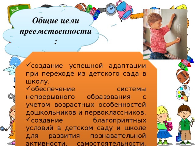 Общие цели преемственности: создание успешной адаптации при переходе из детского сада в школу. обеспечение системы непрерывного образования с учетом возрастных особенностей дошкольников и первоклассников. создание благоприятных условий в детском саду и школе для развития познавательной активности, самостоятельности, творчества каждого ребенка 