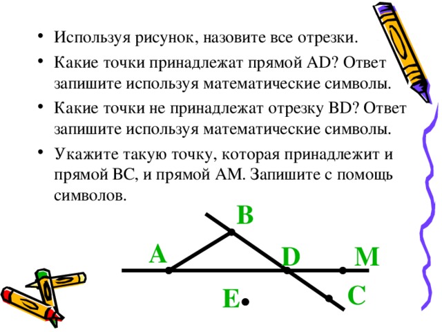 Используя рисунок, назовите все отрезки. Какие точки принадлежат прямой А D ? Ответ запишите используя математические символы. Какие точки не принадлежат отрезку В D ? Ответ запишите используя математические символы. Укажите такую точку, которая принадлежит и прямой ВС, и прямой АМ. Запишите с помощь символов. В А D М С Е 