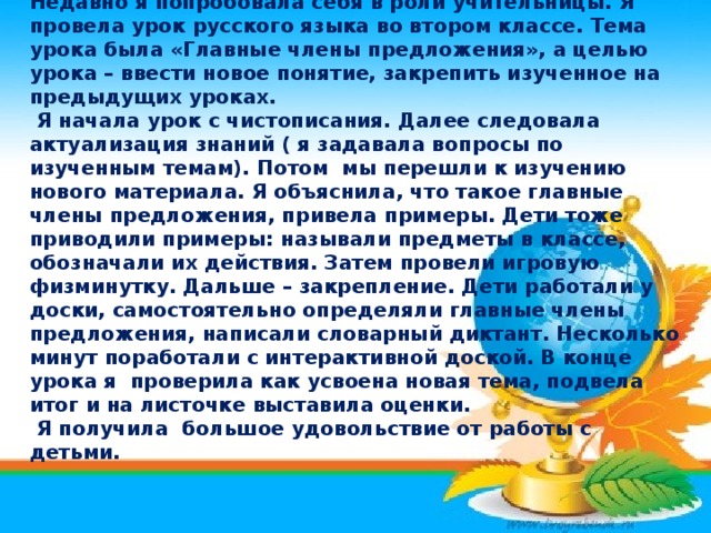   Недавно я попробовала себя в роли учительницы. Я провела урок русского языка во втором классе. Тема урока была «Главные члены предложения», а целью урока – ввести новое понятие, закрепить изученное на предыдущих уроках.  Я начала урок с чистописания. Далее следовала актуализация знаний ( я задавала вопросы по изученным темам). Потом мы перешли к изучению нового материала. Я объяснила, что такое главные члены предложения, привела примеры. Дети тоже приводили примеры: называли предметы в классе, обозначали их действия. Затем провели игровую физминутку. Дальше – закрепление. Дети работали у доски, самостоятельно определяли главные члены предложения, написали словарный диктант. Несколько минут поработали с интерактивной доской. В конце урока я проверила как усвоена новая тема, подвела итог и на листочке выставила оценки.  Я получила большое удовольствие от работы с детьми. 