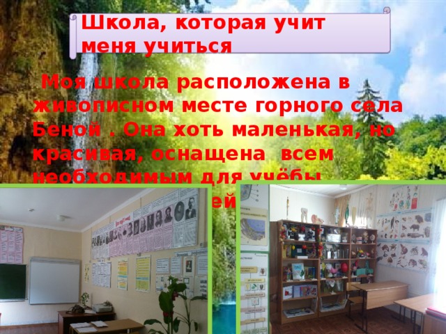 Школа, которая учит меня учиться  Моя школа расположена в живописном месте горного села Беной . Она хоть маленькая, но красивая, оснащена всем необходимым для учёбы, соответствующей современным стандартам. 