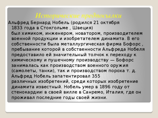 Исторические предпосылки Альфред Бернард Нобель (родился 21 октября 1833 года в Стокгольме , Швеция) был химиком, инженером, новатором, производителем военной продукции и изобретателем динамита. В его собственности была металлургическая фирма Бофорс , пребывание которой в собственности Альфреда Нобеля предоставило ей значительный толчок к переходу к химическому и пушечному производству — Бофорс занималась как производством военного оружия (самолеты, танки), так и производством пороха т. д. Альфред Нобель запатентировал 355 различных изобретений, среди которых изобретение динамита известный. Нобель умер в 1896 году от стенокардии ]  в своей вилле в Санремо, Италия, где он проживал последние годы своей жизни. 