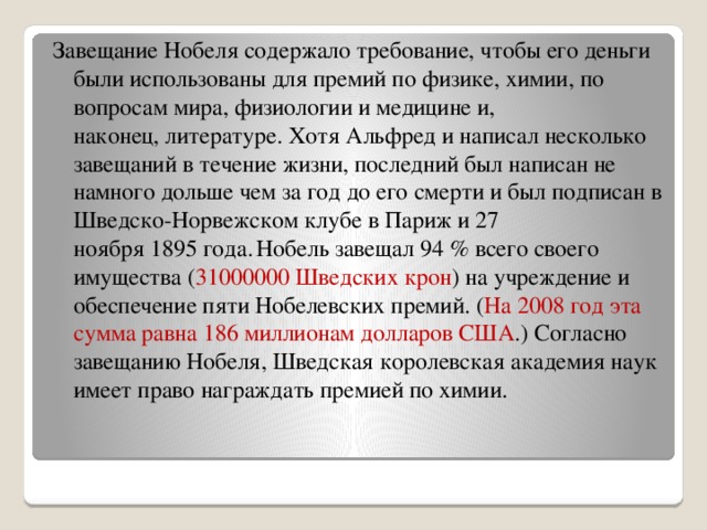 Завещание Нобеля содержало требование, чтобы его деньги были использованы для премий по физике, химии, по вопросам мира, физиологии и медицине и, наконец, литературе. Хотя Альфред и написал несколько завещаний в течение жизни, последний был написан не намного дольше чем за год до его смерти и был подписан в Шведско-Норвежском клубе в Париж и 27 ноября 1895 года.  Нобель завещал 94 % всего своего имущества ( 31000000 Шведских крон ) на учреждение и обеспечение пяти Нобелевских премий. ( На 2008 год эта сумма равна 186 миллионам долларов США .) Согласно завещанию Нобеля, Шведская королевская академия наук имеет право награждать премией по химии. 