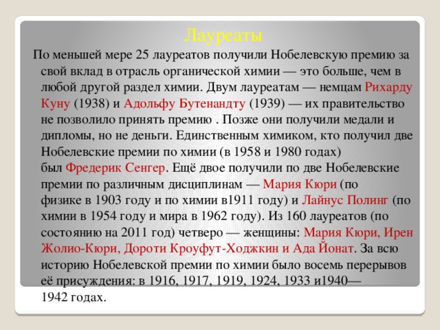 Лауреаты По меньшей мере 25 лауреатов получили Нобелевскую премию за свой вклад в отрасль органической химии — это больше, чем в любой другой раздел химии. Двум лауреатам — немцам  Рихарду Куну  (1938) и  Адольфу Бутенандту  (1939) — их правительство не позволило принять премию . Позже они получили медали и дипломы, но не деньги. Единственным химиком, кто получил две Нобелевские премии по химии (в 1958 и 1980 годах) был  Фредерик Сенгер . Ещё двое получили по две Нобелевские премии по различным дисциплинам —  Мария Кюри  (по физике в 1903 году и по химии в1911 году) и  Лайнус Полинг  (по химии в 1954 году и мира в 1962 году). Из 160 лауреатов (по состоянию на 2011 год) четверо — женщины: Мария Кюри, Ирен Жолио-Кюри, Дороти Кроуфут-Ходжкин и Ада Йонат . За всю историю Нобелевской премии по химии было восемь перерывов её присуждения: в 1916, 1917, 1919, 1924, 1933 и1940—1942 годах. 