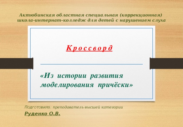 Актюбинская областная специальная (коррекционная)  школа-интернат-колледж для детей с нарушением слуха Кроссворд    «Из истории развития моделирования причёски» Подготовила: преподаватель высшей категории Руденко О.В. 