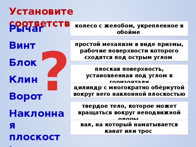 Установите соответствие; Рычаг колесо с желобом, укрепленное в обойме ? Винт простой механизм в виде призмы, рабочие поверхности которого сходятся под острым углом Блок плоская поверхность, установленная под углом к горизонтали Клин цилиндр с многократно обёрнутой вокруг него наклонной плоскостью Ворот твердое тело, которое может вращаться вокруг неподвижной опоры Наклонная плоскость вал, на который наматывается канат или трос 