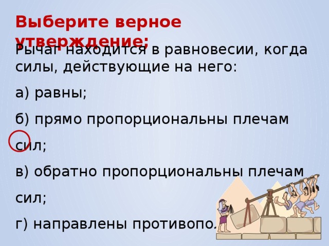 Выберите верное утверждение; Рычаг находится в равновесии, когда силы, действующие на него: а) равны; б) прямо пропорциональны плечам сил; в) обратно пропорциональны плечам сил; г) направлены противоположно. 