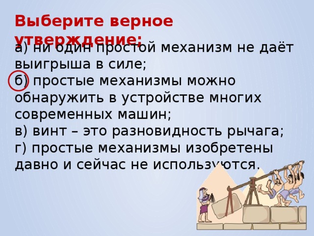 Выберите верное утверждение; а) ни один простой механизм не даёт выигрыша в силе; б) простые механизмы можно обнаружить в устройстве многих современных машин; в) винт – это разновидность рычага; г) простые механизмы изобретены давно и сейчас не используются. 