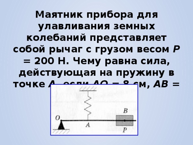 Маятник прибора для улавливания земных колебаний представляет собой рычаг с грузом весом Р = 200 Н. Чему равна сила, действующая на пружину в точке А , если АО = 8 см, АВ = 12 см? 