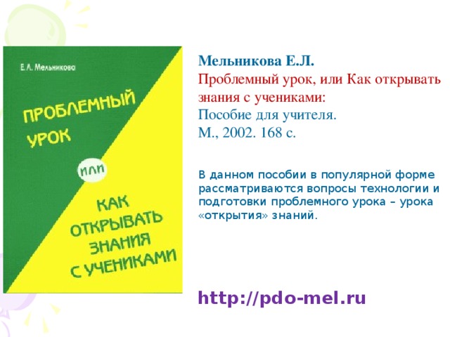 Мельникова Е.Л. Проблемный урок, или Как открывать знания с учениками: Пособие для учителя. М., 2002. 168 с. В данном пособии в популярной форме рассматриваются вопросы технологии и подготовки проблемного урока – урока «открытия» знаний. http://pdo-mel.ru 