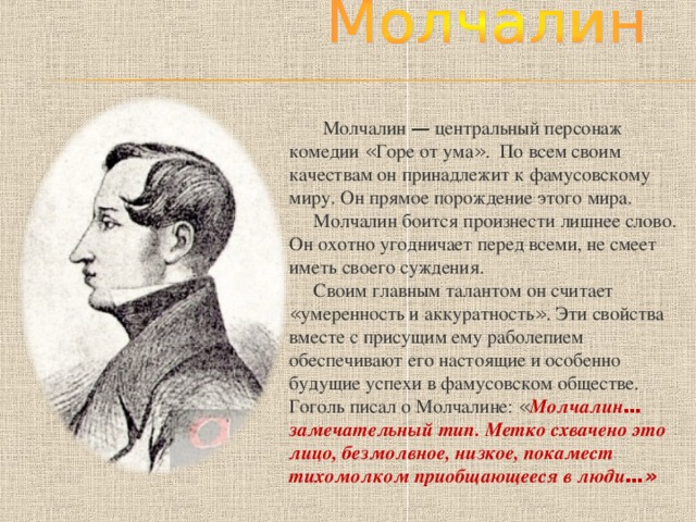  Молчалин — центральный персонаж комедии « Горе от ума » . По всем своим качествам он принадлежит к фамусовскому миру. Он прямое порождение этого мира.  Молчалин боится произнести лишнее слово. Он охотно угодничает перед всеми, не смеет иметь своего суждения.  Своим главным талантом он считает « умеренность и аккуратность » . Эти свойства вместе с присущим ему раболепием обеспечивают его настоящие и особенно будущие успехи в фамусовском обществе. Гоголь писал о Молчалине: « Молчалин … замечательный тип. Метко схвачено это лицо, безмолвное, низкое, покамест тихомолком приобщающееся в люди …» 