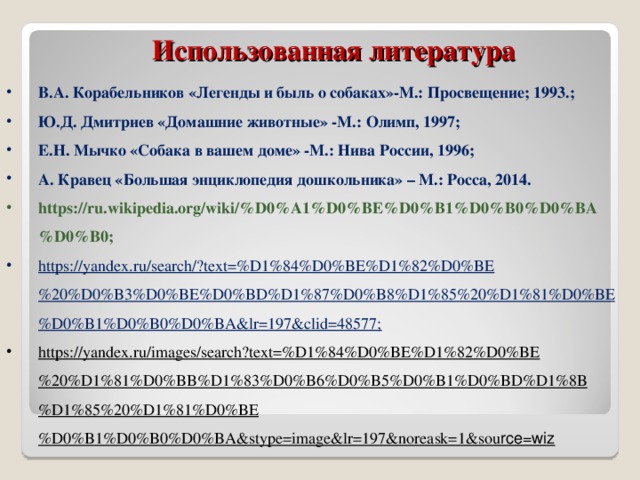  Использованная литература          В.А. Корабельников «Легенды и быль о собаках»-М.: Просвещение; 1993.; Ю.Д. Дмитриев «Домашние животные» -М.: Олимп, 1997; Е.Н. Мычко «Собака в вашем доме» -М.: Нива России, 1996; А. Кравец «Большая энциклопедия дошкольника» – М.: Росса, 2014. https://ru.wikipedia.org/wiki/%D0%A1%D0%BE%D0%B1%D0%B0%D0%BA%D0%B0; https://yandex.ru/search/?text=%D1%84%D0%BE%D1%82%D0%BE%20%D0%B3%D0%BE%D0%BD%D1%87%D0%B8%D1%85%20%D1%81%D0%BE%D0%B1%D0%B0%D0%BA&lr=197&clid=48577; https://yandex.ru/images/search?text=%D1%84%D0%BE%D1%82%D0%BE%20%D1%81%D0%BB%D1%83%D0%B6%D0%B5%D0%B1%D0%BD%D1%8B%D1%85%20%D1%81%D0%BE%D0%B1%D0%B0%D0%BA&stype=image&lr=197&noreask=1&sou rce=wiz          