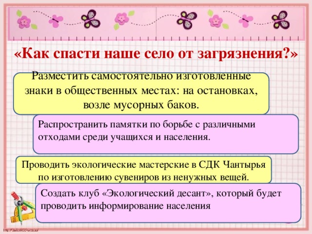 «Как спасти наше село от загрязнения?» Разместить самостоятельно изготовленные знаки в общественных местах: на остановках, возле мусорных баков. Распространить памятки по борьбе с различными отходами среди учащихся и населения. Проводить экологические мастерские в СДК Чантырья по изготовлению сувениров из ненужных вещей. Создать клуб «Экологический десант», который будет проводить информирование населения 