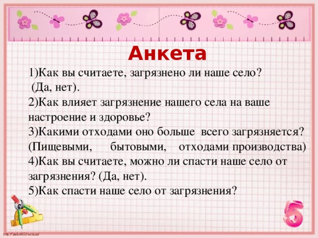 Анкета 1)Как вы считаете, загрязнено ли наше село?  (Да, нет). 2)Как влияет загрязнение нашего села на ваше настроение и здоровье? 3)Какими отходами оно больше всего загрязняется? (Пищевыми, бытовыми, отходами производства) 4)Как вы считаете, можно ли спасти наше село от загрязнения? (Да, нет). 5)Как спасти наше село от загрязнения? 
