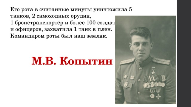 Его рота в считанные минуты уничтожила 5 танков, 2 самоходных орудия, 1 бронетранспортёр и более 100 солдат и офицеров, захватила 1 танк в плен. Командиром роты был наш земляк.   М.В. Копытин 