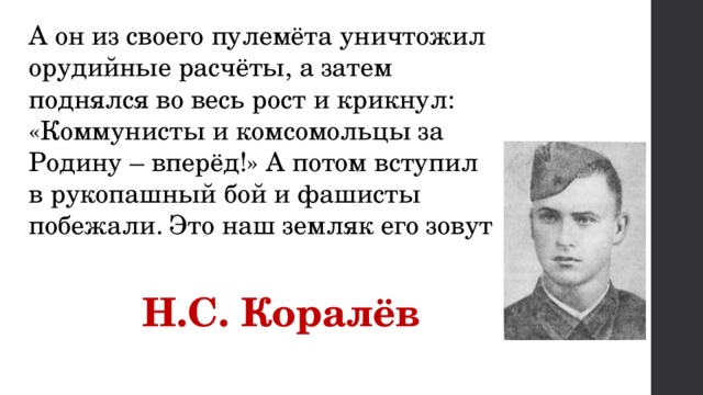 А он из своего пулемёта уничтожил орудийные расчёты, а затем поднялся во весь рост и крикнул: «Коммунисты и комсомольцы за Родину – вперёд!» А потом вступил в рукопашный бой и фашисты побежали. Это наш земляк его зовут  Н.С. Коралёв 