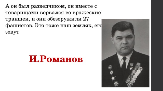 А он был разведчиком, он вместе с товарищами ворвался во вражеские траншеи, и они обезоружили 27 фашистов. Это тоже наш земляк, его зовут  И.Романов 