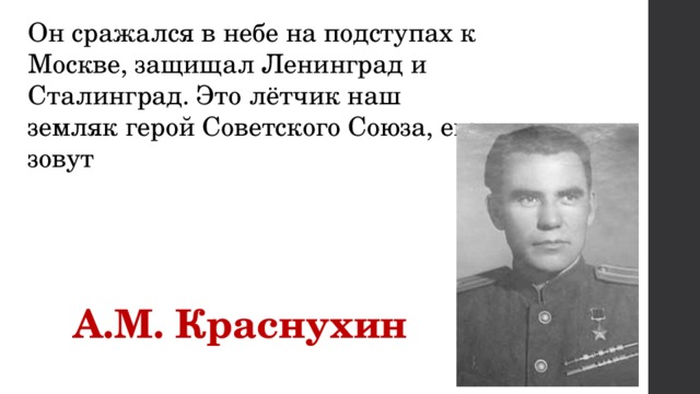 Он сражался в небе на подступах к Москве, защищал Ленинград и Сталинград. Это лётчик наш земляк герой Советского Союза, его зовут    А.М. Краснухин 