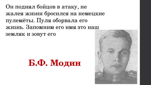 Он поднял бойцов в атаку, не жалея жизни бросился на немецкие пулемёты. Пуля оборвала его жизнь. Запомним его имя это наш земляк и зовут его  Б.Ф. Модин 