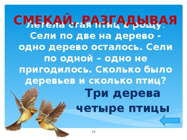 СМЕКАЙ, РАЗГАДЫВАЯ Летела стая птиц в рощу . Сели по две на дерево - одно дерево осталось. Сели по одной – одно не пригодилось. Сколько было деревьев и сколько птиц? Три дерева четыре птицы  