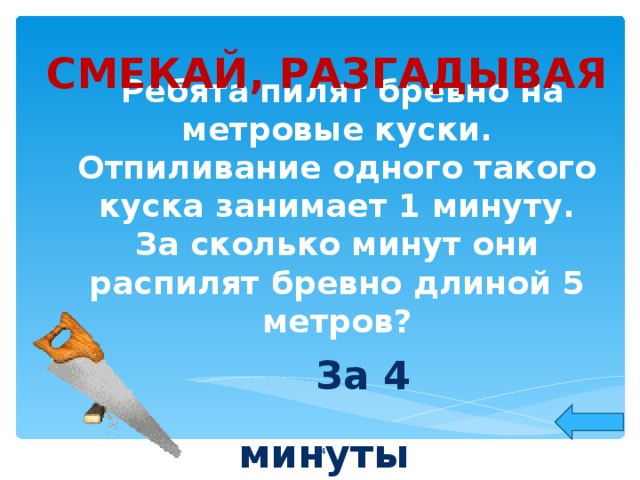 СМЕКАЙ, РАЗГАДЫВАЯ  Ребята пилят бревно на метровые куски. Отпиливание одного такого куска занимает 1 минуту. За сколько минут они распилят бревно длиной 5 метров?   За 4 минуты   